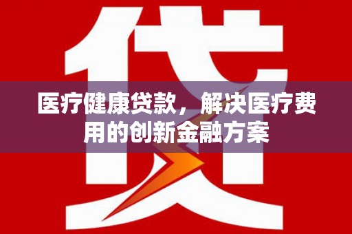 盂县医疗健康贷款，解决医疗费用的创新金融方案