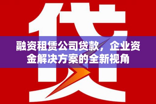 盂县融资租赁公司贷款，企业资金解决方案的全新视角