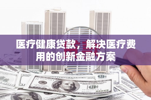 盂县医疗健康贷款，解决医疗费用的创新金融方案