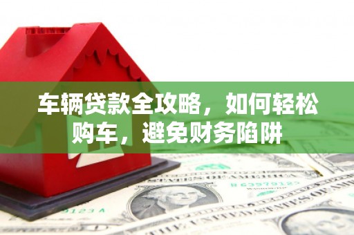 盂县车辆贷款全攻略，如何轻松购车，避免财务陷阱