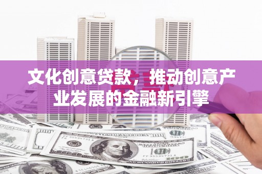 盂县文化创意贷款，推动创意产业发展的金融新引擎