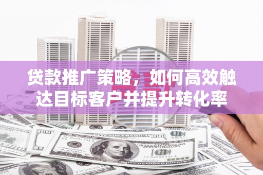 盂县贷款推广策略，如何高效触达目标客户并提升转化率