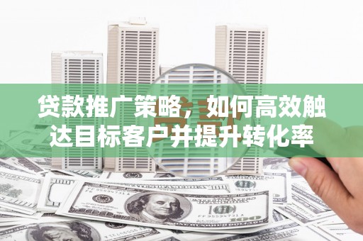 盂县贷款推广策略，如何高效触达目标客户并提升转化率