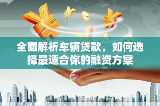 盂县全面解析车辆贷款，如何选择最适合你的融资方案