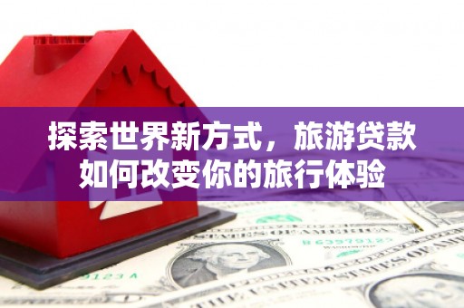 盂县探索世界新方式，旅游贷款如何改变你的旅行体验
